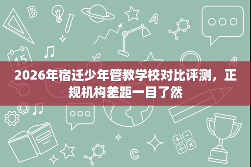 2026年宿迁少年管教学校对比评测,正规机构差距一目了然 2026年宿迁少年管教学校对比评测,正规机构差距一目了然