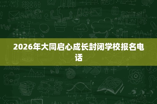 2026年大同启心成长封闭学校报名电话 2026年大同启心成长封闭学校报名电话
