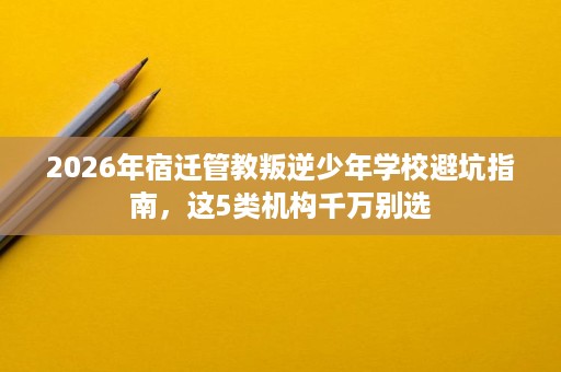 2026年宿迁管教叛逆少年学校避坑指南,这5类机构千万别选 2026年宿迁管教叛逆少年学校避坑指南,这5类机构千万别选