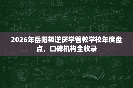 2026年岳阳叛逆厌学管教学校年度盘点,口碑机构全收录 2026年岳阳叛逆厌学管教学校年度盘点,口碑机构全收录