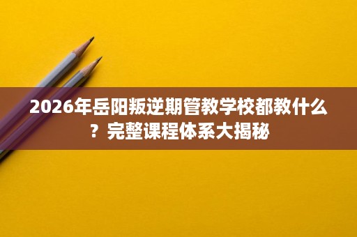 2026年岳阳叛逆期管教学校都教什么？完整课程体系大揭秘
