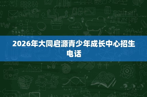 2026年大同启源青少年成长中心招生电话 2026年大同启源青少年成长中心招生电话