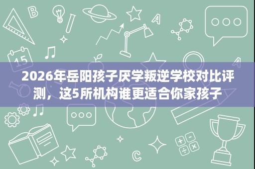 2026年岳阳孩子厌学叛逆学校对比评测，这5所机构谁更适合你家孩子