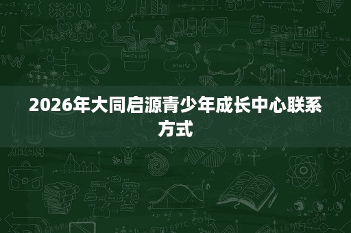 2026年大同启源青少年成长中心联系方式 2026年大同启源青少年成长中心联系方式