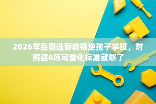 2026年岳阳选管教叛逆孩子学校,对照这6项可量化标准就够了 2026年岳阳选管教叛逆孩子学校,对照这6项可量化标准就够了