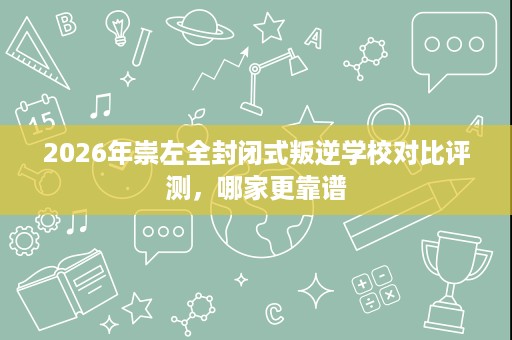 2026年崇左全封闭式叛逆学校对比评测,哪家更靠谱 2026年崇左全封闭式叛逆学校对比评测,哪家更靠谱