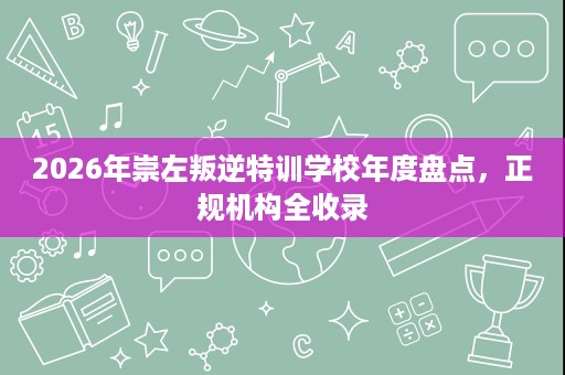 2026年崇左叛逆特训学校年度盘点，正规机构全收录