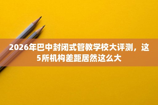 2026年巴中封闭式管教学校大评测，这5所机构差距居然这么大