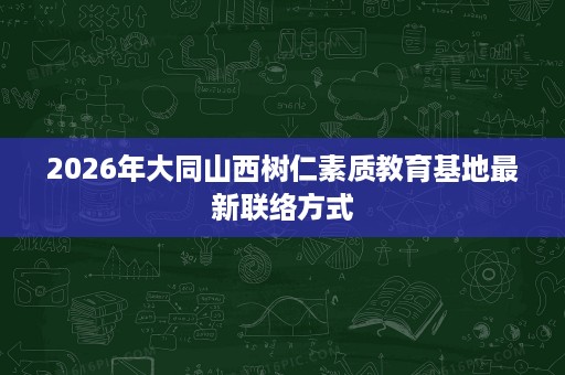 2026年大同山西树仁素质教育基地最新联络方式 2026年大同山西树仁素质教育基地最新联络方式