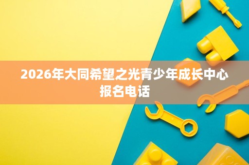 2026年大同希望之光青少年成长中心报名电话 2026年大同希望之光青少年成长中心报名电话