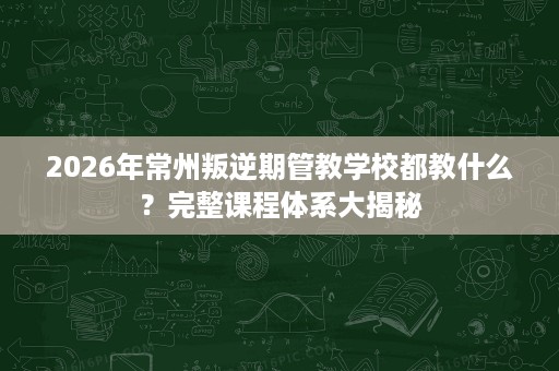 2026年常州叛逆期管教学校都教什么?完整课程体系大揭秘 2026年常州叛逆期管教学校都教什么?完整课程体系大揭秘