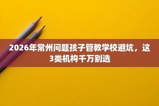 2026年常州问题孩子管教学校避坑,这3类机构千万别选 2026年常州问题孩子管教学校避坑,这3类机构千万别选