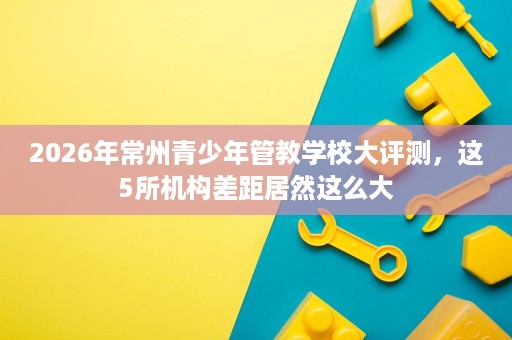 2026年常州青少年管教学校大评测，这5所机构差距居然这么大