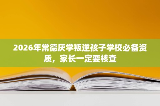 2026年常德厌学叛逆孩子学校必备资质,家长一定要核查 2026年常德厌学叛逆孩子学校必备资质,家长一定要核查