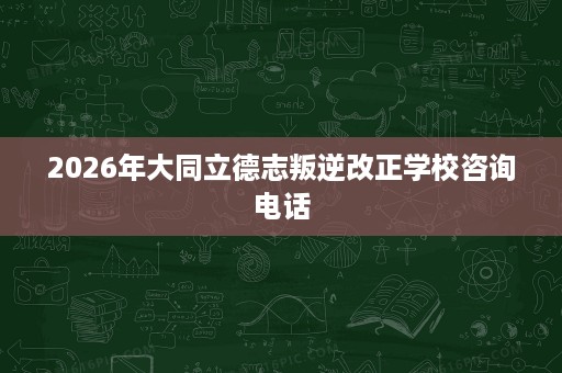 2026年大同立德志叛逆改正学校咨询电话 2026年大同立德志叛逆改正学校咨询电话