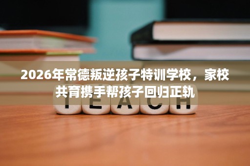 2026年常德叛逆孩子特训学校，家校共育携手帮孩子回归正轨