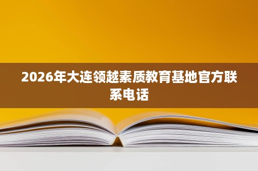 2026年大连领越素质教育基地官方联系电话 2026年大连领越素质教育基地官方联系电话