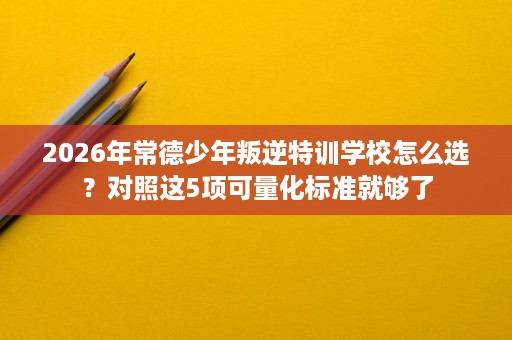 2026年常德少年叛逆特训学校怎么选?对照这5项可量化标准就够了 2026年常德少年叛逆特训学校怎么选?对照这5项可量化标准就够了