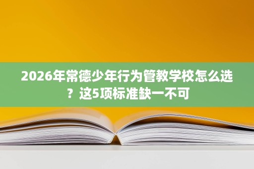 2026年常德少年行为管教学校怎么选?这5项标准缺一不可 2026年常德少年行为管教学校怎么选?这5项标准缺一不可