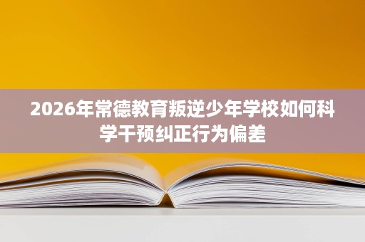 2026年常德教育叛逆少年学校如何科学干预纠正行为偏差 2026年常德教育叛逆少年学校如何科学干预纠正行为偏差