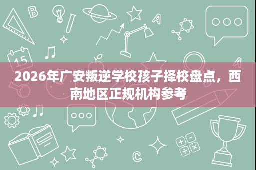2026年广安叛逆学校孩子择校盘点,西南地区正规机构参考 2026年广安叛逆学校孩子择校盘点,西南地区正规机构参考