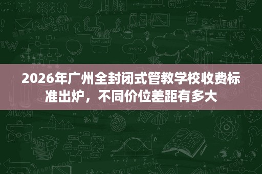 2026年广州全封闭式管教学校收费标准出炉,不同价位差距有多大 2026年广州全封闭式管教学校收费标准出炉,不同价位差距有多大