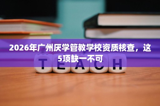 2026年广州厌学管教学校资质核查,这5项缺一不可 2026年广州厌学管教学校资质核查,这5项缺一不可
