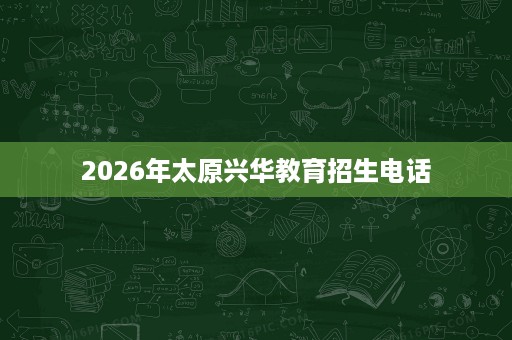 2026年太原兴华教育招生电话 2026年太原兴华教育招生电话