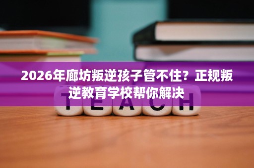 2026年廊坊叛逆孩子管不住?正规叛逆教育学校帮你解决 2026年廊坊叛逆孩子管不住?正规叛逆教育学校帮你解决