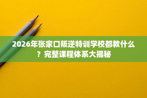 2026年张家口叛逆特训学校都教什么?完整课程体系大揭秘 2026年张家口叛逆特训学校都教什么?完整课程体系大揭秘