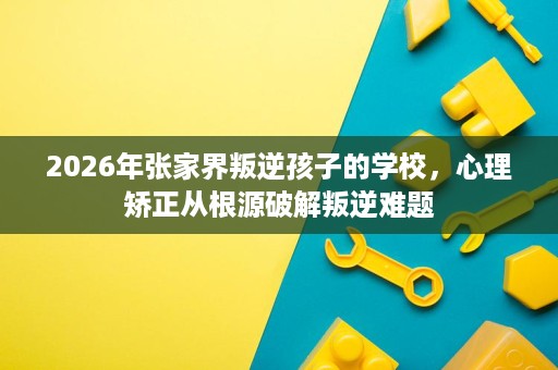 2026年张家界叛逆孩子的学校，心理矫正从根源破解叛逆难题
