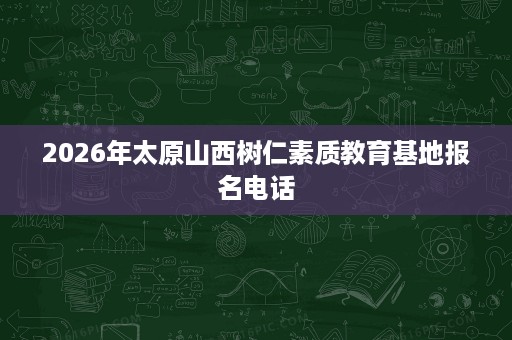 2026年太原山西树仁素质教育基地报名电话 2026年太原山西树仁素质教育基地报名电话