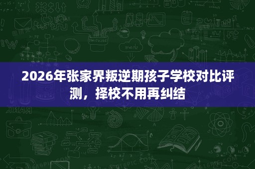 2026年张家界叛逆期孩子学校对比评测，择校不用再纠结