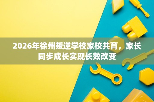 2026年徐州叛逆学校家校共育,家长同步成长实现长效改变 2026年徐州叛逆学校家校共育,家长同步成长实现长效改变