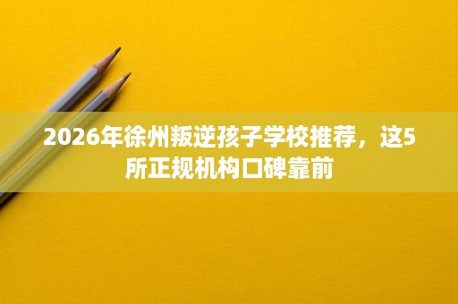 2026年徐州叛逆孩子学校推荐，这5所正规机构口碑靠前
