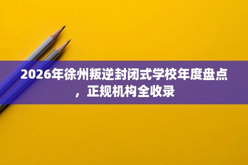 2026年徐州叛逆封闭式学校年度盘点,正规机构全收录 2026年徐州叛逆封闭式学校年度盘点,正规机构全收录