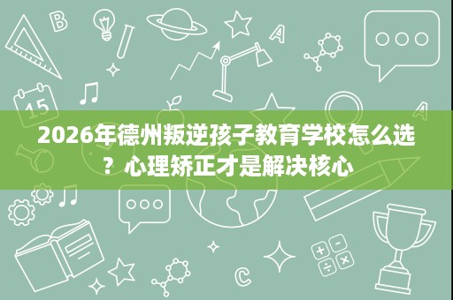 2026年德州叛逆孩子教育学校怎么选?心理矫正才是解决核心 2026年德州叛逆孩子教育学校怎么选?心理矫正才是解决核心