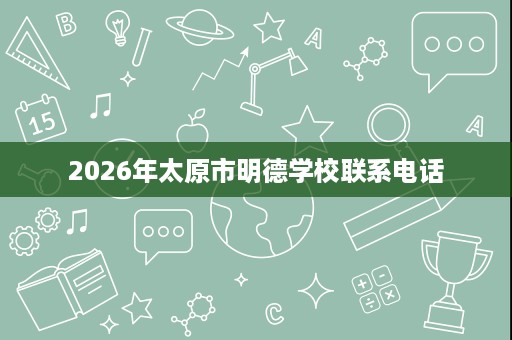 2026年太原市明德学校联系电话 2026年太原市明德学校联系电话