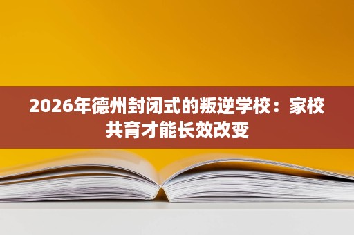 2026年德州封闭式的叛逆学校:家校共育才能长效改变 2026年德州封闭式的叛逆学校:家校共育才能长效改变