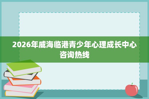 2026年威海临港青少年心理成长中心咨询热线