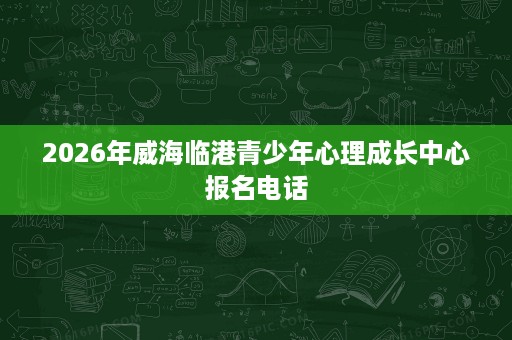 2026年威海临港青少年心理成长中心报名电话 2026年威海临港青少年心理成长中心报名电话