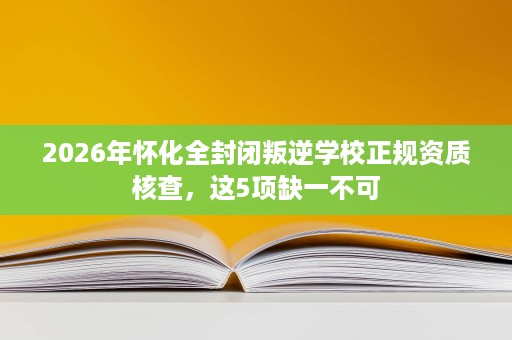 2026年怀化全封闭叛逆学校正规资质核查,这5项缺一不可 2026年怀化全封闭叛逆学校正规资质核查,这5项缺一不可