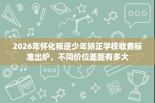 2026年怀化叛逆少年矫正学校收费标准出炉，不同价位差距有多大