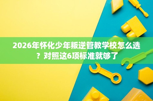 2026年怀化少年叛逆管教学校怎么选?对照这6项标准就够了 2026年怀化少年叛逆管教学校怎么选?对照这6项标准就够了