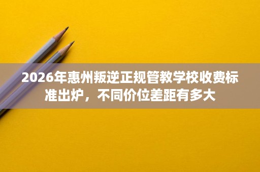 2026年惠州叛逆正规管教学校收费标准出炉，不同价位差距有多大