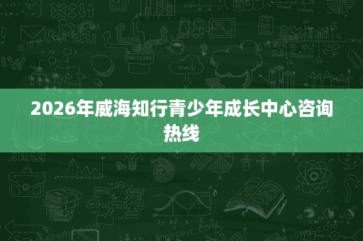 2026年威海知行青少年成长中心咨询热线