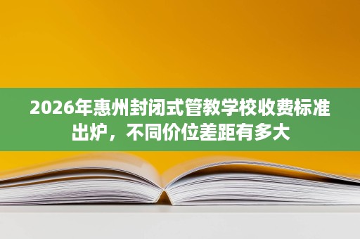 2026年惠州封闭式管教学校收费标准出炉，不同价位差距有多大