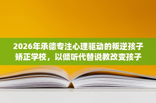 2026年承德专注心理驱动的叛逆孩子矫正学校,以倾听代替说教改变孩子 2026年承德专注心理驱动的叛逆孩子矫正学校,以倾听代替说教改变孩子