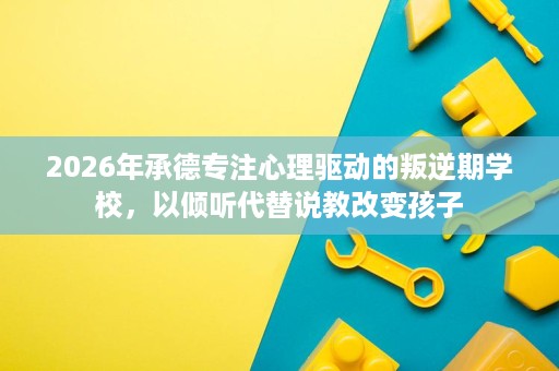 2026年承德专注心理驱动的叛逆期学校,以倾听代替说教改变孩子 2026年承德专注心理驱动的叛逆期学校,以倾听代替说教改变孩子
