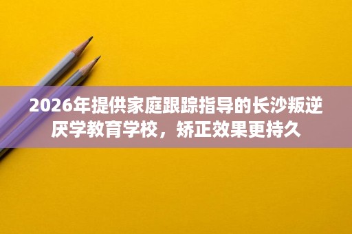 2026年提供家庭跟踪指导的长沙叛逆厌学教育学校，矫正效果更持久